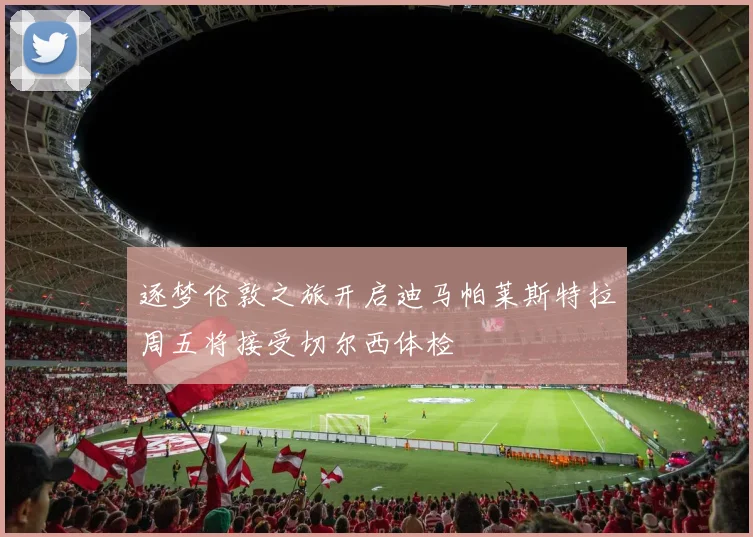 逐梦伦敦之旅开启迪马帕莱斯特拉周五将接受切尔西体检