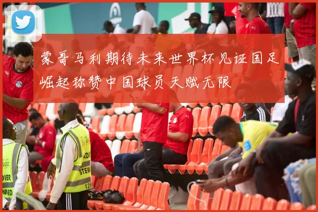 蒙哥马利期待未来世界杯见证国足崛起称赞中国球员天赋无限