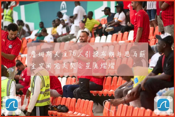 詹姆斯关注76人引援布朗与恩马薪金空间完美契合星光熠熠