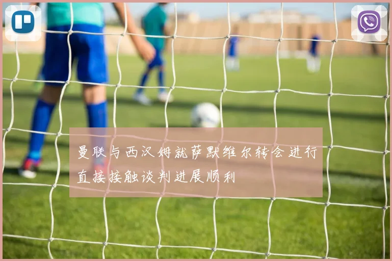 曼联与西汉姆就萨默维尔转会进行直接接触谈判进展顺利