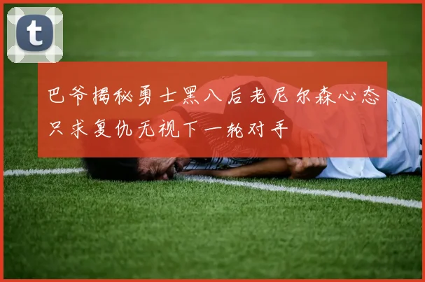巴爷揭秘勇士黑八后老尼尔森心态只求复仇无视下一轮对手