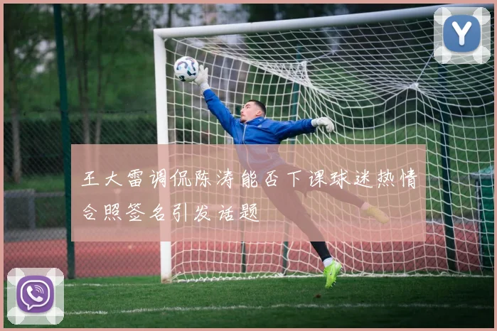 王大雷调侃陈涛能否下课球迷热情合照签名引发话题