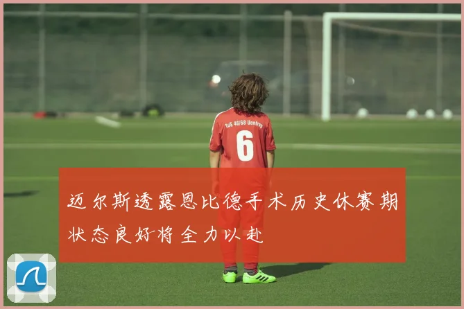 迈尔斯透露恩比德手术历史休赛期状态良好将全力以赴