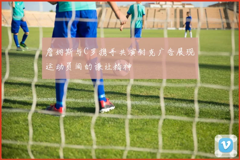 詹姆斯与C罗携手共演耐克广告展现运动员间的谦让精神
