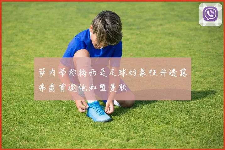 萨内蒂称梅西是足球的象征并透露弗爵曾邀他加盟曼联