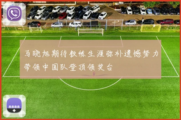 马晓旭期待教练生涯弥补遗憾努力带领中国队登顶领奖台