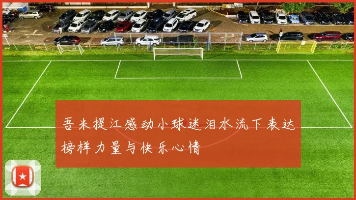 吾米提江感动小球迷泪水流下表达榜样力量与快乐心情