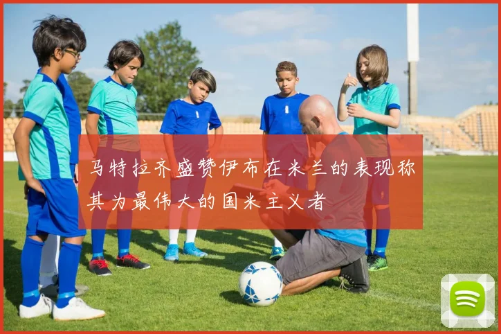 马特拉齐盛赞伊布在米兰的表现称其为最伟大的国米主义者
