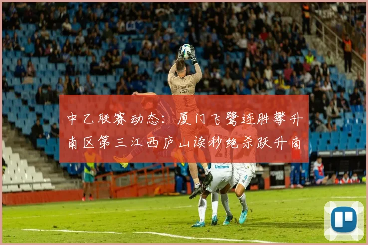 中乙联赛动态：厦门飞鹭连胜攀升南区第三江西庐山读秒绝杀跃升南区第四