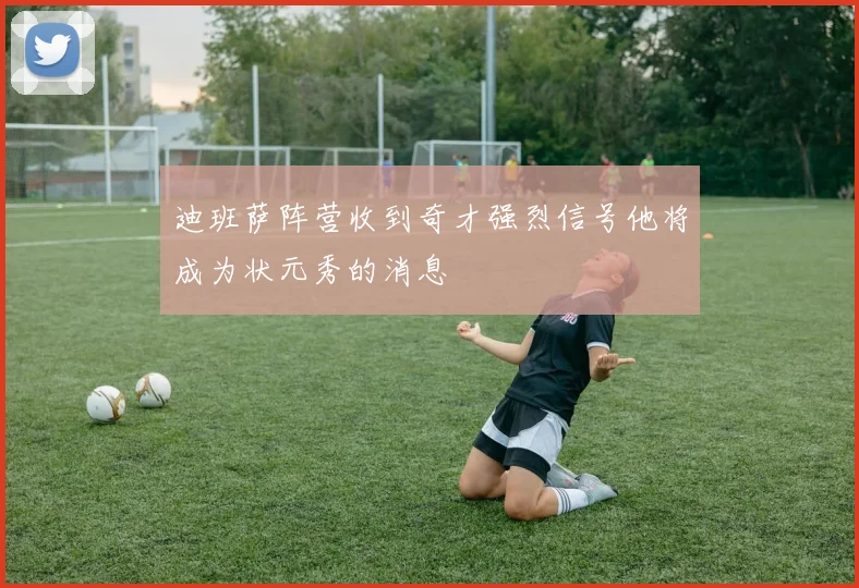 迪班萨阵营收到奇才强烈信号他将成为状元秀的消息