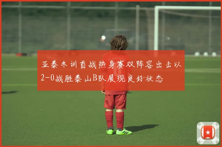 亚泰冬训首战热身赛双阵容出击以2-0战胜泰山B队展现良好状态