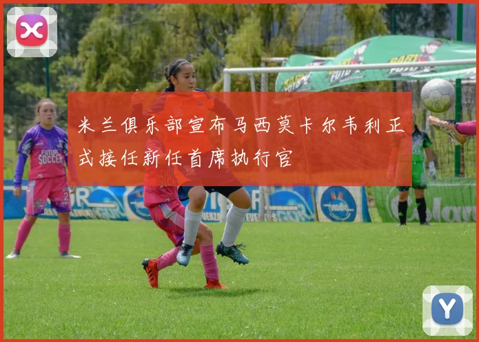 米兰俱乐部宣布马西莫卡尔韦利正式接任新任首席执行官