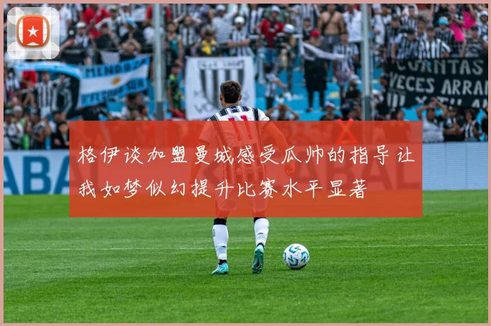 格伊谈加盟曼城感受瓜帅的指导让我如梦似幻提升比赛水平显著