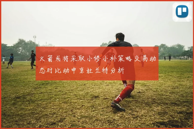 火箭或将采取小修小补策略交易动态对比动申京杜兰特分析