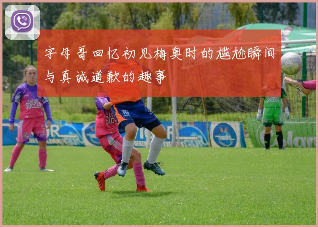 字母哥回忆初见梅奥时的尴尬瞬间与真诚道歉的趣事