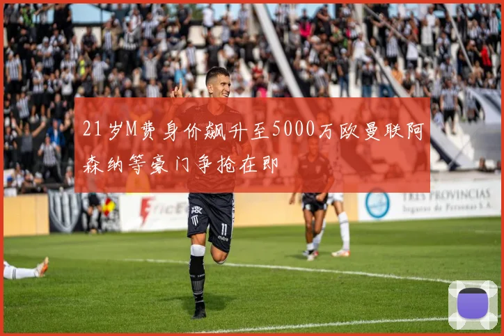 21岁M费身价飙升至5000万欧曼联阿森纳等豪门争抢在即