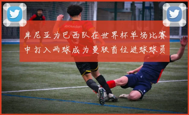 库尼亚为巴西队在世界杯单场比赛中打入两球成为曼联首位进球球员