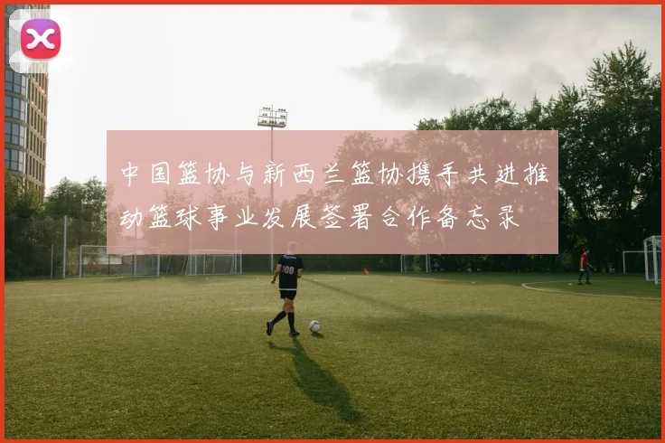 中国篮协与新西兰篮协携手共进推动篮球事业发展签署合作备忘录
