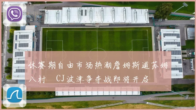 休赛期自由市场热潮詹姆斯道苏姆八村塁CJ波津争夺战即将开启