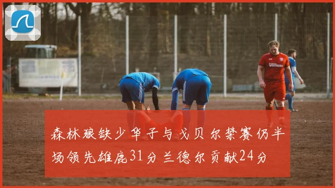 森林狼缺少华子与戈贝尔禁赛仍半场领先雄鹿31分兰德尔贡献24分