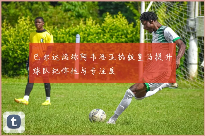 巴尔达诺称阿韦洛亚执教皇马提升球队纪律性与专注度