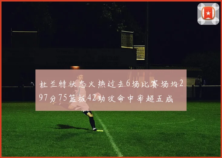杜兰特状态火热过去6场比赛场均297分75篮板42助攻命中率超五成
