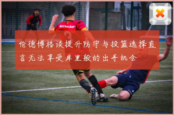 伦德博格谈提升防守与投篮选择直言无法享受库里般的出手机会